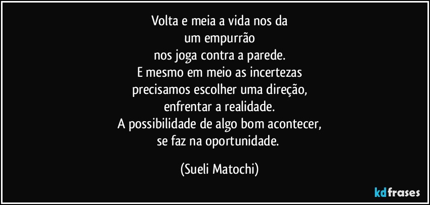 Volta e meia a vida nos da
um empurrão
nos joga contra a parede.
E mesmo em meio as incertezas
precisamos escolher uma direção,
enfrentar a realidade.
A possibilidade de algo bom acontecer,
se faz na oportunidade. (Sueli Matochi)