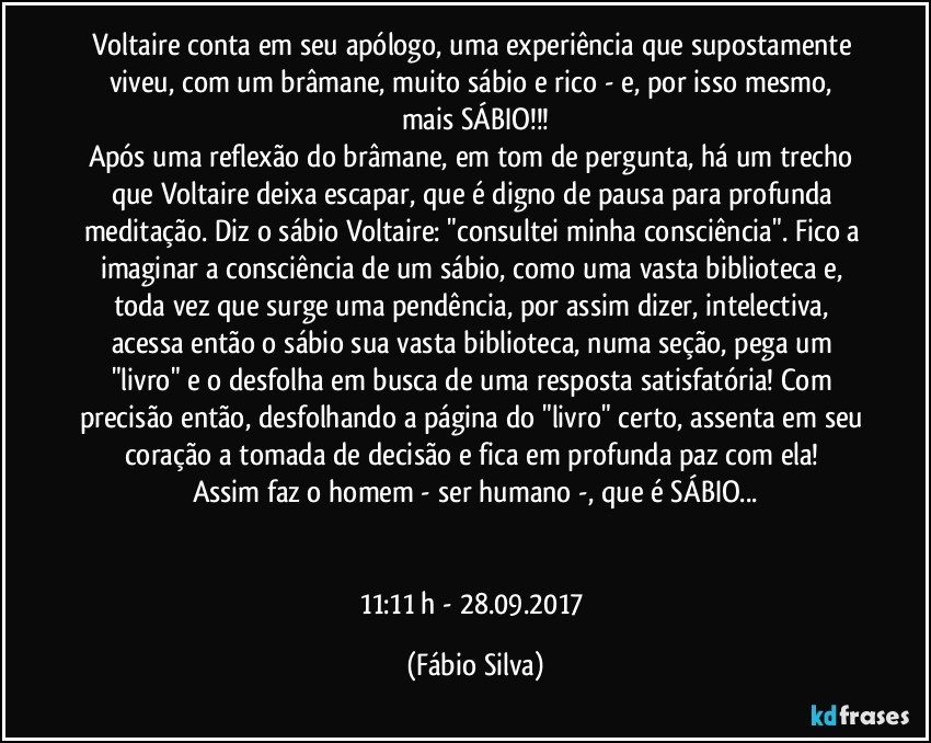 Voltaire conta em seu apólogo, uma experiência que supostamente viveu, com um brâmane, muito sábio e rico -  e, por isso mesmo, mais SÁBIO!!!
Após uma reflexão do brâmane, em tom de pergunta, há um trecho que Voltaire deixa escapar, que é digno de pausa para profunda meditação. Diz o sábio Voltaire: "consultei minha consciência". Fico a imaginar a consciência de um sábio, como uma vasta biblioteca e, toda vez que surge uma pendência, por assim dizer, intelectiva, acessa então o sábio sua vasta biblioteca, numa seção, pega um "livro" e o  desfolha em busca de uma resposta satisfatória! Com precisão então, desfolhando a página do "livro" certo, assenta em seu coração a tomada de decisão e fica em profunda paz com ela! 
Assim faz o homem - ser humano -, que é SÁBIO...


11:11 h - 28.09.2017 (Fábio Silva)