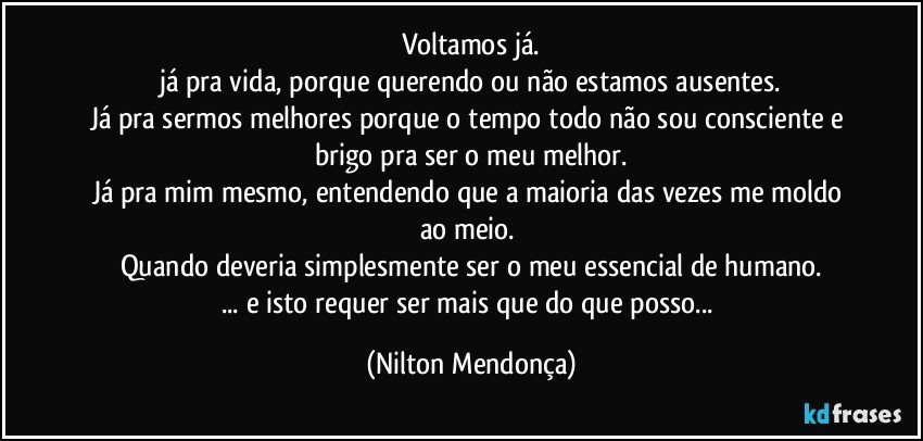 Voltamos já.
já pra vida, porque querendo ou não estamos ausentes.
Já pra sermos melhores porque o tempo todo não sou consciente e brigo pra ser o meu melhor.
Já pra mim mesmo, entendendo que a maioria das vezes me moldo ao meio. 
Quando deveria simplesmente ser o meu essencial de humano.
... e isto requer ser mais que do que posso... (Nilton Mendonça)