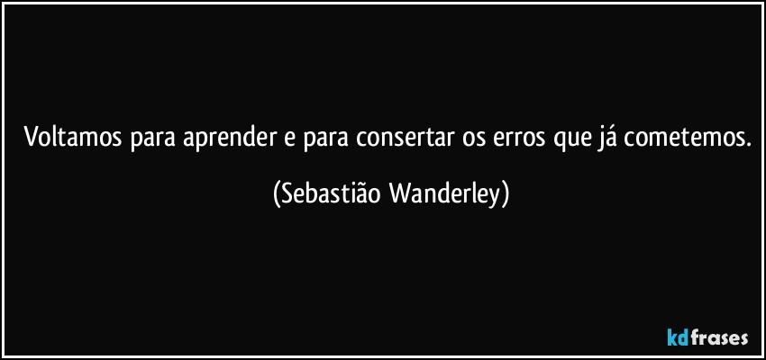 Voltamos para aprender e para consertar os erros que já cometemos. (Sebastião Wanderley)