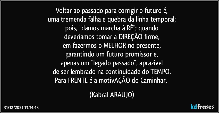 Voltar ao passado para corrigir o futuro é,
uma tremenda falha e quebra da linha temporal;
pois, "damos marcha à RÉ"; quando
deveríamos tomar a DIREÇÃO firme,
em fazermos o MELHOR no presente,
garantindo um futuro promissor e,
apenas um "legado passado", aprazível
de ser lembrado na continuidade do TEMPO.
Para FRENTE é a motivAÇÃO do Caminhar. (KABRAL ARAUJO)