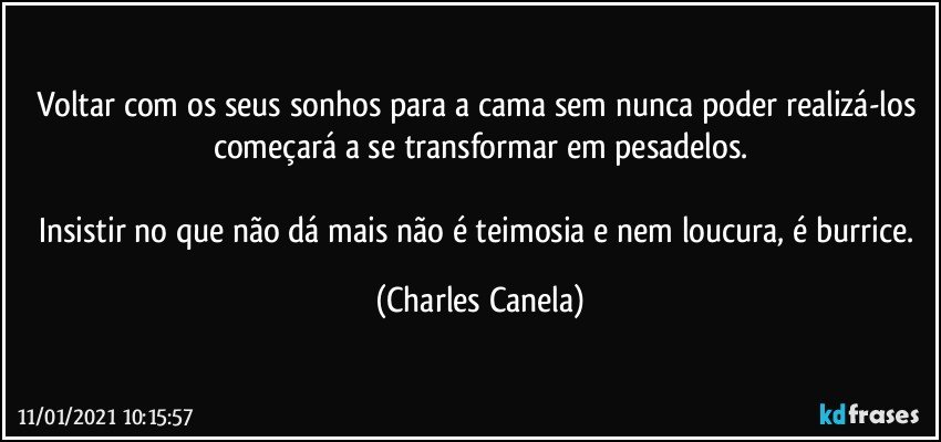 Voltar com os seus sonhos para a cama sem nunca poder realizá-los começará a se transformar em pesadelos.

Insistir no que não dá mais não é teimosia e nem loucura, é burrice. (Charles Canela)