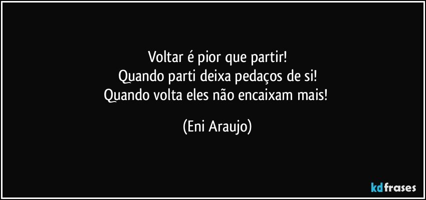 Voltar é pior que partir!
Quando parti deixa pedaços de si!
Quando volta eles não encaixam mais! (Eni Araujo)