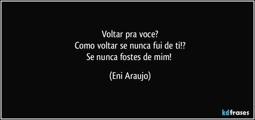 Voltar pra voce?
Como voltar se nunca fui de ti!?
Se nunca fostes de mim! (Eni Araujo)
