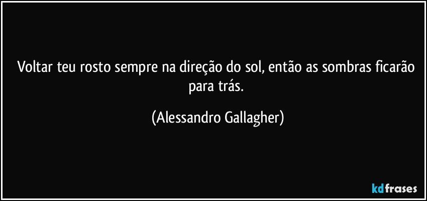 Voltar teu rosto sempre na direção do sol, então as sombras ficarão para trás. (Alessandro Gallagher)