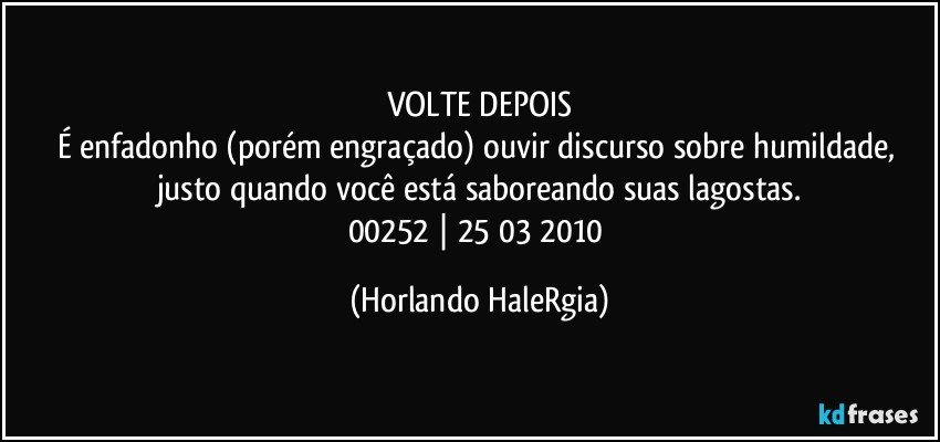 VOLTE DEPOIS
É enfadonho (porém engraçado) ouvir discurso sobre humildade, justo quando você está saboreando suas lagostas.
00252 | 25/03/2010 (Horlando HaleRgia)