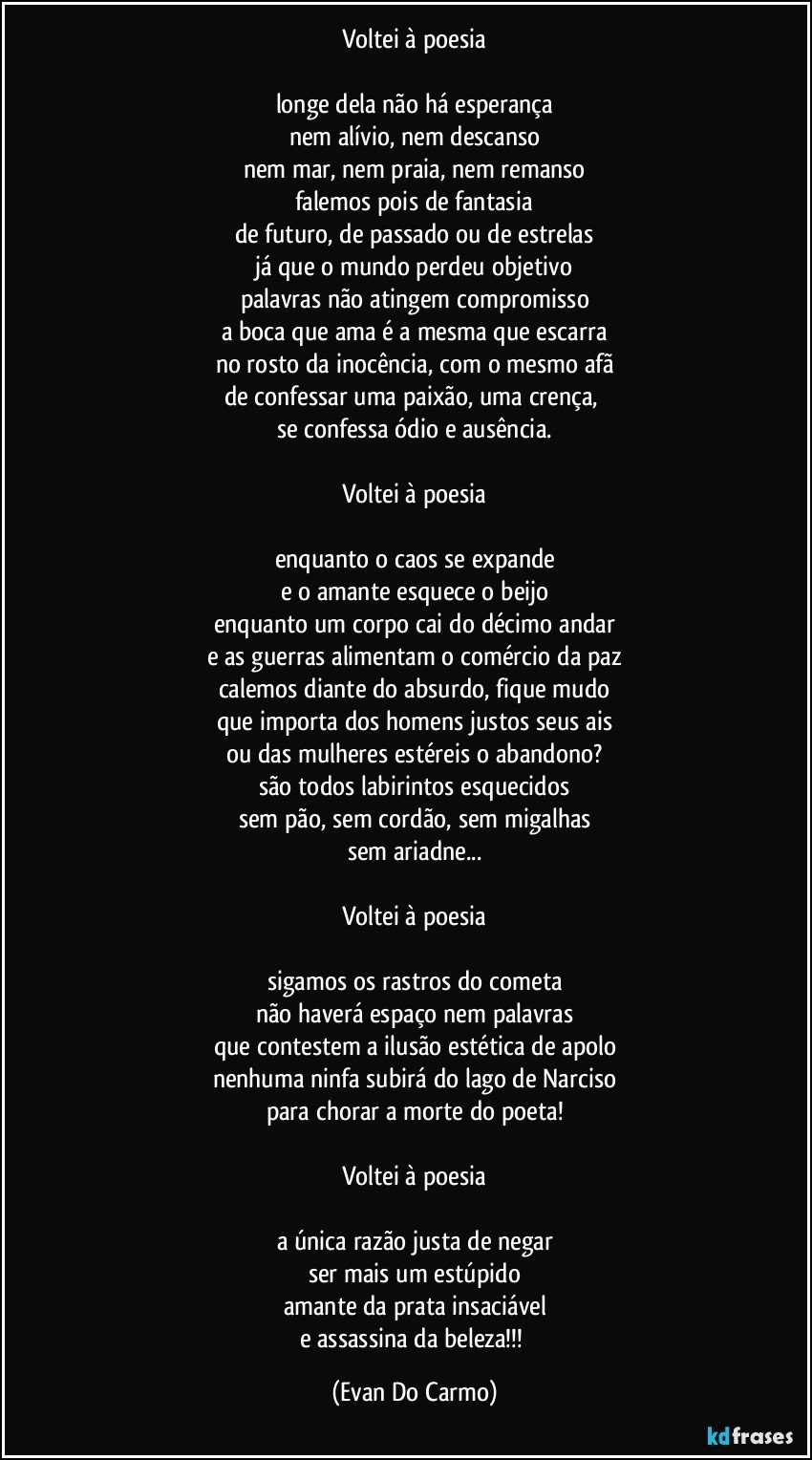 Voltei à poesia

longe dela não há esperança
nem alívio, nem descanso
nem mar, nem praia, nem remanso
falemos pois de fantasia
de futuro, de passado ou de estrelas
já que o mundo perdeu objetivo
palavras não atingem compromisso
a boca que ama é a mesma que escarra
no rosto da inocência, com o mesmo afã
de confessar uma paixão, uma crença, 
se confessa ódio e ausência.

Voltei à poesia

enquanto o caos se expande
e o amante esquece o beijo
enquanto um corpo cai do décimo andar
e as guerras alimentam o comércio da paz
calemos diante do absurdo, fique mudo
que importa dos homens justos seus ais
ou das mulheres estéreis o abandono?
são todos labirintos esquecidos
sem pão, sem cordão, sem migalhas
sem ariadne...

Voltei à poesia

sigamos os rastros do cometa
não haverá espaço nem palavras
que contestem a ilusão estética de apolo
nenhuma ninfa subirá do lago de Narciso
para chorar a morte do poeta!

Voltei à poesia

a única razão justa de negar
ser mais um estúpido
amante da prata insaciável
e assassina da beleza!!! (Evan Do Carmo)