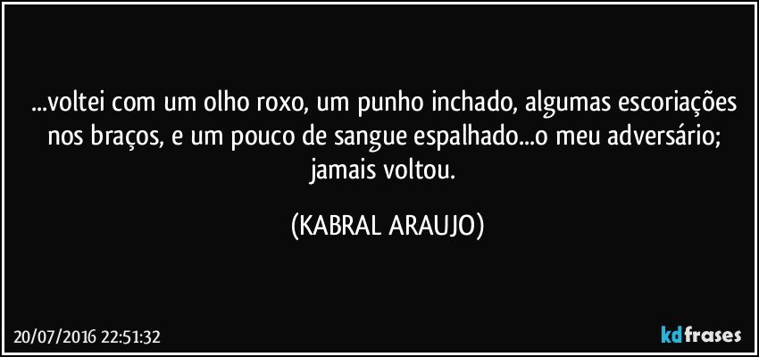 ...voltei com um olho roxo, um punho inchado, algumas escoriações nos braços, e um pouco de sangue espalhado...o meu adversário; jamais voltou. (KABRAL ARAUJO)