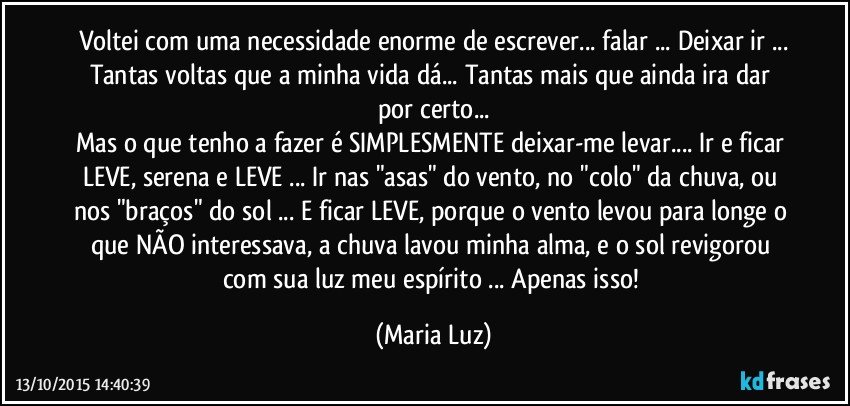 Voltei com uma necessidade enorme de escrever... falar ... Deixar ir ...
Tantas voltas que a minha vida dá... Tantas mais que ainda ira dar por certo...
Mas o que tenho a fazer é SIMPLESMENTE deixar-me levar... Ir e ficar LEVE, serena e LEVE ... Ir nas "asas" do vento, no "colo" da chuva, ou nos "braços" do sol ... E ficar LEVE, porque o vento levou para longe o que NÃO interessava, a chuva lavou minha alma, e o sol revigorou com sua luz meu espírito ... Apenas isso! (Maria Luz)