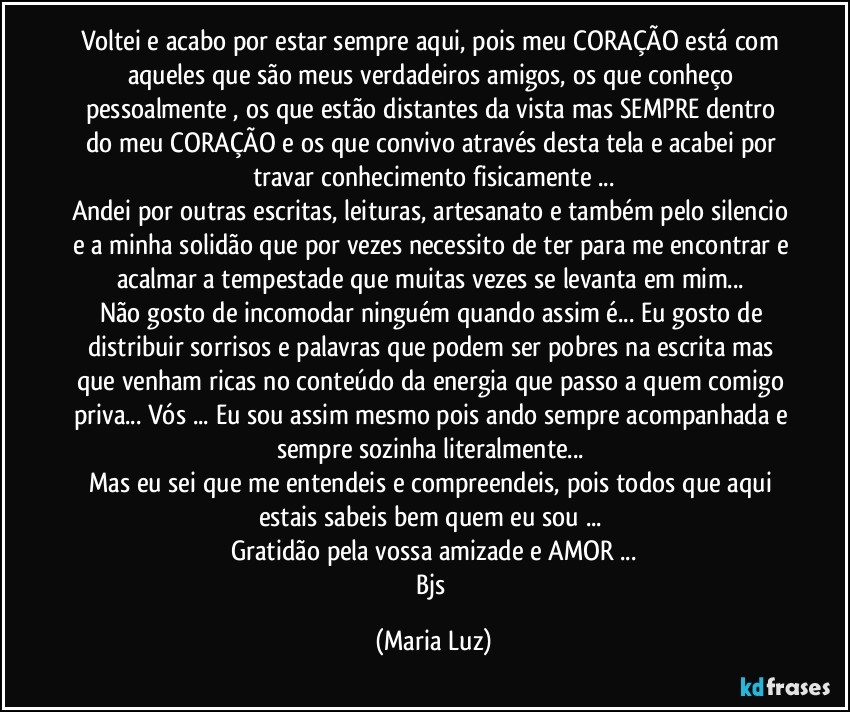 Voltei e acabo por estar sempre aqui, pois meu CORAÇÃO  está com aqueles que são meus verdadeiros amigos, os que conheço pessoalmente , os que estão distantes da vista mas SEMPRE dentro do meu CORAÇÃO e os que convivo através desta tela e acabei por travar conhecimento fisicamente ...
Andei por outras escritas, leituras, artesanato e também pelo silencio e a minha solidão que por vezes necessito de ter para me encontrar e acalmar a tempestade que muitas vezes se levanta em mim... 
Não gosto de incomodar ninguém quando assim é... Eu gosto de distribuir sorrisos e palavras que podem ser pobres na escrita mas que venham ricas no conteúdo da energia que passo a quem comigo priva... Vós ... Eu sou assim mesmo pois ando sempre acompanhada e sempre sozinha literalmente... 
Mas eu sei que me entendeis e compreendeis, pois todos que aqui estais sabeis bem quem eu sou ... 
Gratidão pela vossa amizade e AMOR ...
Bjs (Maria Luz)