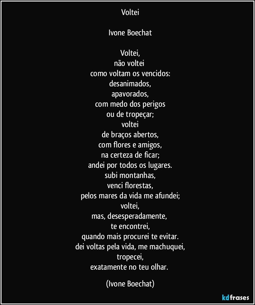 Voltei

Ivone Boechat

Voltei,
não voltei 
como voltam os vencidos:
desanimados,
apavorados,
com medo dos perigos
ou de tropeçar;
voltei
de braços abertos,
com flores e amigos,
na certeza de ficar;
andei por todos os lugares.
subi montanhas,
venci florestas,
pelos mares da vida me afundei;
voltei,
mas, desesperadamente, 
te encontrei,
quando mais procurei te evitar.
dei voltas pela vida, me machuquei,
tropecei,
exatamente no teu olhar. (Ivone Boechat)