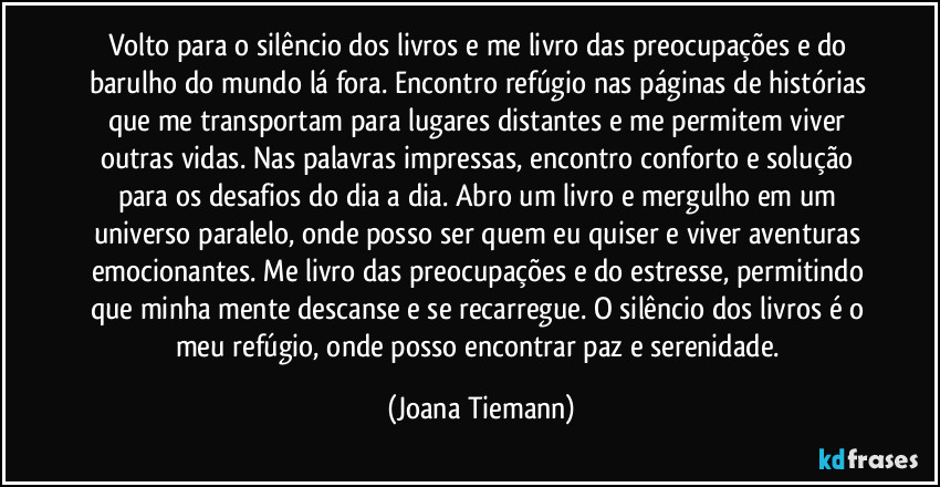 Volto para o silêncio dos livros e me livro das preocupações e do barulho do mundo lá fora. Encontro refúgio nas páginas de histórias que me transportam para lugares distantes e me permitem viver outras vidas. Nas palavras impressas, encontro conforto e solução para os desafios do dia a dia. Abro um livro e mergulho em um universo paralelo, onde posso ser quem eu quiser e viver aventuras emocionantes. Me livro das preocupações e do estresse, permitindo que minha mente descanse e se recarregue. O silêncio dos livros é o meu refúgio, onde posso encontrar paz e serenidade. (Joana Tiemann)