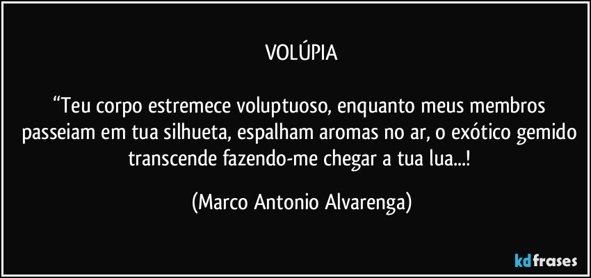 VOLÚPIA

“Teu corpo estremece voluptuoso, enquanto meus membros passeiam em tua silhueta, espalham aromas no ar, o exótico gemido transcende fazendo-me chegar a tua lua...! (Marco Antonio Alvarenga)
