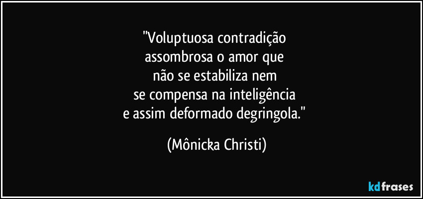 "Voluptuosa contradição
assombrosa o amor que
não se estabiliza nem
se compensa na inteligência
e assim deformado degringola." (Mônicka Christi)