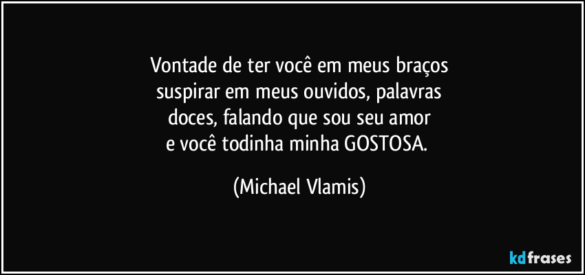 Vontade de ter você em meus braços
suspirar em meus ouvidos, palavras
doces, falando que sou seu amor
e você todinha minha GOSTOSA. (Michael Vlamis)