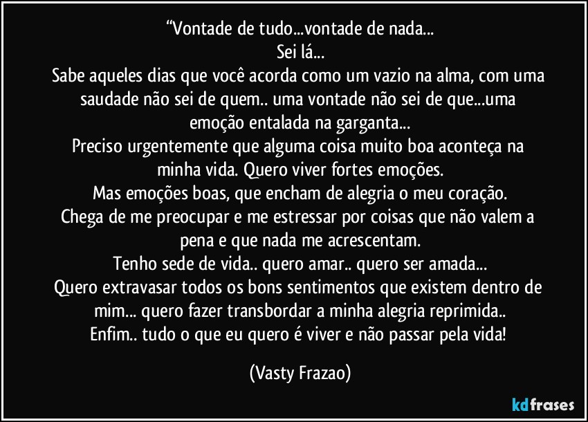 “Vontade de tudo...vontade de nada...
Sei lá...
Sabe aqueles dias que você acorda como um vazio na alma, com uma saudade não sei de quem.. uma vontade não sei de que...uma emoção entalada na garganta...
Preciso urgentemente que alguma coisa muito boa aconteça na minha vida. Quero viver fortes emoções.
Mas emoções boas, que encham de alegria o meu coração.
Chega de me preocupar e me estressar por coisas que não valem a pena e que nada me acrescentam.
Tenho sede de vida.. quero amar.. quero ser amada...
Quero extravasar todos os bons sentimentos que existem dentro de mim... quero fazer transbordar a minha alegria reprimida..
Enfim.. tudo o que eu quero é viver e não passar pela vida! (Vasty Frazao)