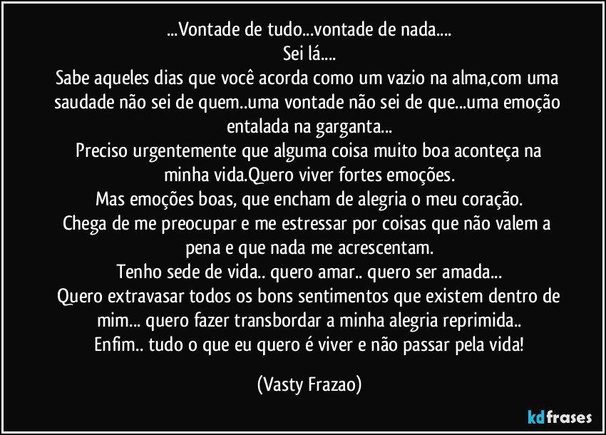 ...Vontade de tudo...vontade de nada...
Sei lá...
Sabe aqueles dias que você acorda como um vazio na alma,com uma saudade não sei de quem..uma vontade não sei de que...uma emoção entalada na garganta...
 Preciso urgentemente que alguma coisa muito boa aconteça na minha vida.Quero viver fortes emoções.
Mas emoções boas, que encham de alegria o meu coração.
Chega de me preocupar e me estressar por coisas que não valem a pena e que nada me acrescentam.
Tenho sede de vida.. quero amar.. quero ser amada...
 Quero extravasar todos os bons sentimentos que existem dentro de mim... quero fazer transbordar a minha alegria reprimida..
 Enfim.. tudo o que eu quero é viver e não passar pela vida! (Vasty Frazao)