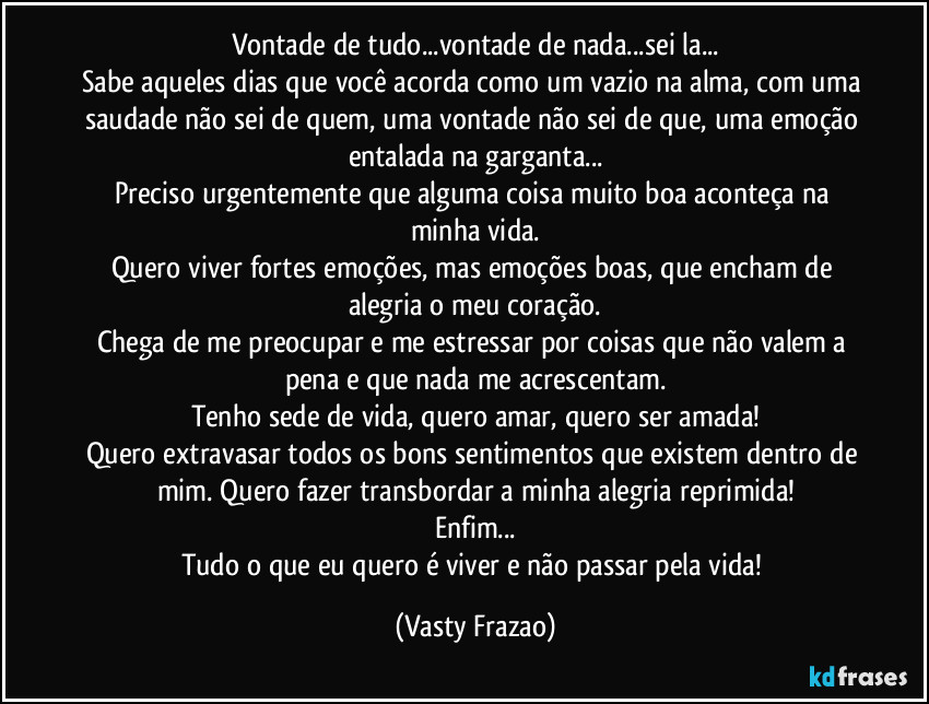 Vontade de tudo...vontade de nada...sei la...
Sabe aqueles dias que você acorda como um vazio na alma, com uma saudade não sei de quem, uma vontade não sei de que, uma emoção entalada na garganta...
Preciso urgentemente que alguma coisa muito boa aconteça na minha vida.
Quero viver fortes emoções, mas emoções boas, que encham de alegria o meu coração.
Chega de me preocupar e me estressar por coisas que não valem a pena e que nada me acrescentam.
Tenho sede de vida, quero amar, quero ser amada!
Quero extravasar todos os bons sentimentos que existem dentro de mim. Quero fazer transbordar a minha alegria reprimida!
Enfim...
Tudo o que eu quero é viver e não passar pela vida! (Vasty Frazao)