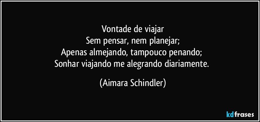 Vontade de viajar
Sem pensar, nem planejar;
Apenas almejando, tampouco penando; 
Sonhar viajando me alegrando diariamente. (Aimara Schindler)