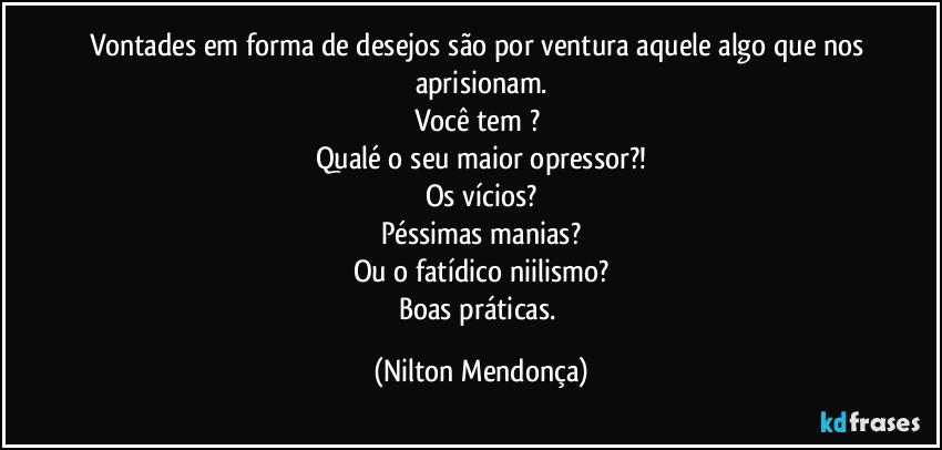 Vontades em forma de desejos são por ventura aquele algo que nos aprisionam.
Você tem ? 
Qualé o seu maior opressor?!
Os vícios?
Péssimas manias?
Ou o fatídico niilismo?
Boas práticas. (Nilton Mendonça)