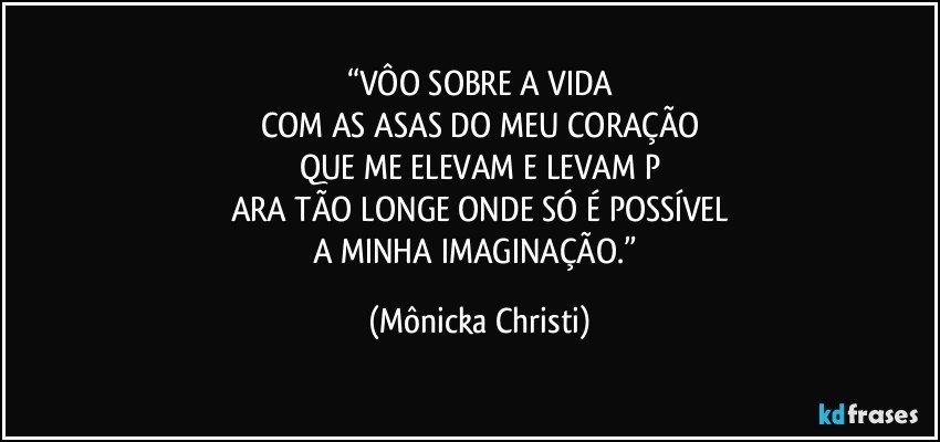 “VÔO SOBRE A VIDA
COM AS ASAS DO MEU CORAÇÃO
QUE ME ELEVAM E LEVAM P
ARA TÃO LONGE ONDE SÓ É POSSÍVEL
A MINHA IMAGINAÇÃO.” (Mônicka Christi)