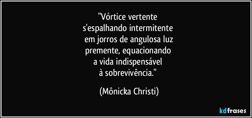 "Vórtice vertente 
s'espalhando intermitente 
em jorros de angulosa luz
premente, equacionando 
a vida indispensável 
à sobrevivência." (Mônicka Christi)