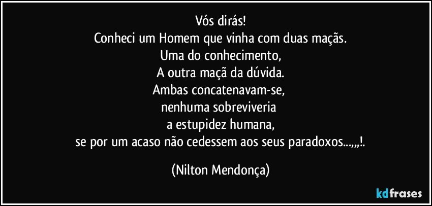 Vós dirás!
Conheci um Homem que vinha com duas maçãs.
Uma do conhecimento,
A outra maçã da dúvida.
Ambas concatenavam-se, 
nenhuma sobreviveria 
a estupidez humana,
 se por um acaso não cedessem aos seus paradoxos...,,,!. (Nilton Mendonça)