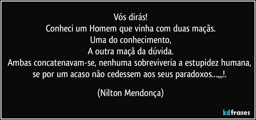 Vós dirás!
Conheci um Homem que vinha com duas maçãs.
Uma do conhecimento,
A outra maçã da dúvida.
Ambas concatenavam-se, nenhuma sobreviveria a estupidez humana, se por um acaso não cedessem aos seus paradoxos...,,,!. (Nilton Mendonça)