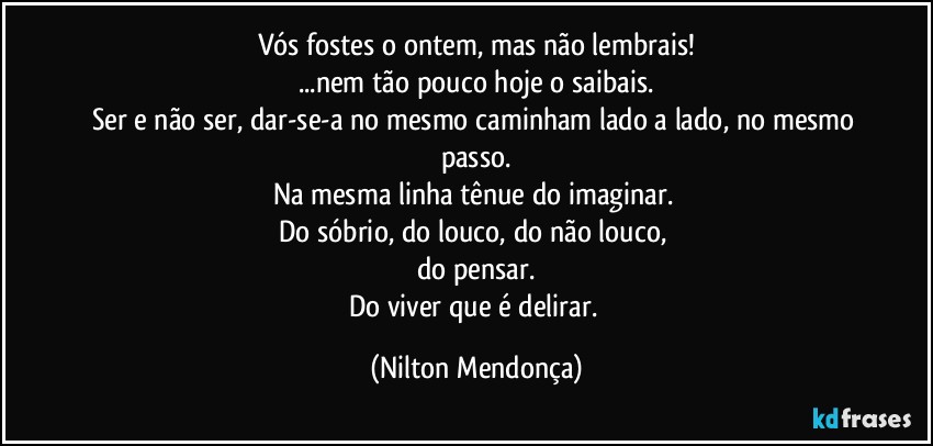 Vós fostes o ontem, mas não lembrais!
...nem tão pouco hoje o saibais.
Ser e não ser, dar-se-a no mesmo caminham lado a lado, no mesmo passo.
Na mesma linha tênue do imaginar. 
Do sóbrio, do louco, do não louco, 
do pensar.
Do viver que é delirar. (Nilton Mendonça)