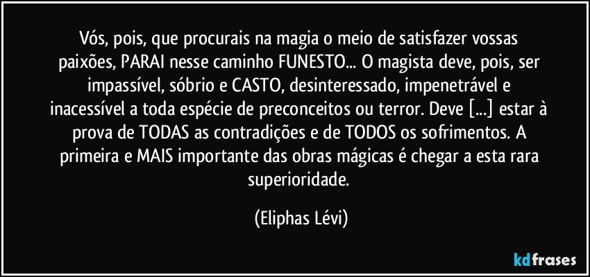 Vós, pois, que procurais na magia o meio de satisfazer vossas paixões, PARAI nesse caminho FUNESTO... O magista deve, pois, ser impassível, sóbrio e CASTO, desinteressado, impenetrável e inacessível a toda espécie de preconceitos ou terror. Deve [...] estar à prova de TODAS as contradições e de TODOS os sofrimentos. A primeira e MAIS importante das obras mágicas é chegar a esta rara superioridade. (Eliphas Lévi)