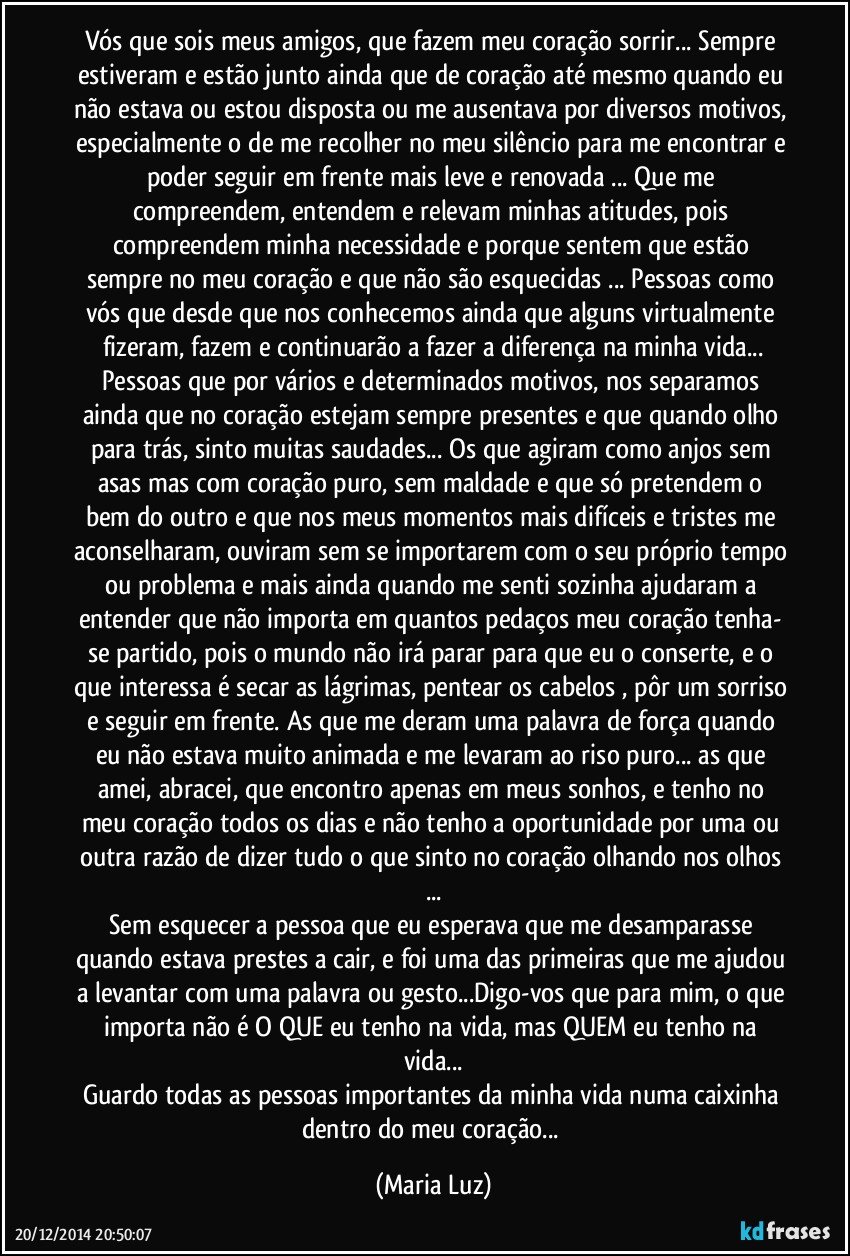 Vós que sois meus amigos, que fazem meu coração sorrir... Sempre estiveram e estão junto ainda que de coração até mesmo quando eu não estava ou estou disposta ou me ausentava por diversos motivos, especialmente o de me recolher no meu silêncio para me encontrar e poder seguir em frente mais leve e renovada ... Que me compreendem, entendem e relevam minhas atitudes, pois compreendem minha necessidade e porque sentem que estão sempre no meu coração e que não são esquecidas ... Pessoas como vós que desde que nos conhecemos ainda que alguns virtualmente fizeram, fazem e continuarão a fazer a diferença na minha vida...
Pessoas que por vários e determinados motivos, nos separamos ainda que no coração estejam sempre presentes e que quando olho para trás, sinto muitas saudades... Os que agiram como anjos sem asas mas com coração  puro, sem maldade e que só pretendem o bem do outro e que nos meus momentos mais difíceis e tristes me aconselharam, ouviram sem se importarem com o seu próprio tempo ou problema e mais ainda quando me senti sozinha  ajudaram a entender que não importa em quantos pedaços meu coração tenha- se partido, pois o mundo não irá parar para que eu o conserte, e o que interessa é secar as lágrimas, pentear os cabelos , pôr um sorriso e seguir em frente. As que me deram uma palavra de força quando eu não estava muito animada e me levaram ao riso puro... as que amei, abracei, que encontro apenas em meus sonhos, e tenho no meu coração todos os dias e não tenho a oportunidade por uma ou outra razão de  dizer tudo o que sinto no coração olhando nos olhos ...
Sem esquecer  a pessoa que eu esperava que me desamparasse quando estava prestes a cair, e  foi uma das primeiras que me ajudou a levantar com uma palavra ou gesto...Digo-vos que para mim, o que importa não é O QUE eu tenho na vida, mas QUEM eu tenho na vida...
Guardo todas as pessoas importantes da minha vida numa caixinha dentro do meu coração... (Maria Luz)