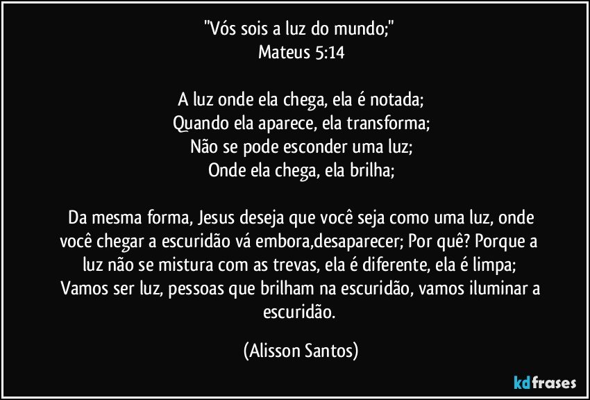 "Vós sois a luz do mundo;"
Mateus 5:14
A luz onde ela chega, ela é notada;
Quando ela aparece, ela transforma;
Não se pode esconder uma luz;
Onde ela chega, ela brilha;
Da mesma forma, Jesus deseja que você seja como uma luz, onde você chegar a escuridão vá embora,desaparecer; Por quê? Porque a luz não se mistura com as trevas, ela é diferente, ela é limpa;
Vamos ser luz, pessoas que brilham na escuridão, vamos iluminar a escuridão. (Alisson Santos)