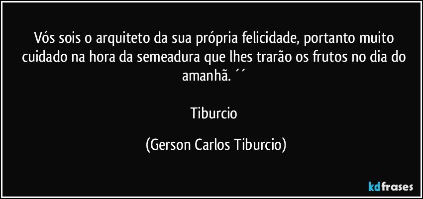 Vós sois o arquiteto da sua própria felicidade, portanto muito cuidado na hora da semeadura que lhes trarão os frutos no dia do amanhã. ´´ 

Tiburcio (Gerson Carlos Tiburcio)