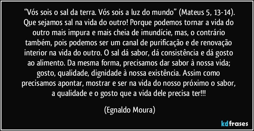 “Vós sois o sal da terra. Vós sois a luz do mundo” (Mateus 5, 13-14).
Que sejamos sal na vida do outro! Porque podemos tornar a vida do outro mais impura e mais cheia de imundície, mas, o contrário também, pois podemos ser um canal de purificação e de renovação interior na vida do outro. O sal dá sabor, dá consistência e dá gosto ao alimento. Da mesma forma, precisamos dar sabor à nossa vida; gosto, qualidade, dignidade à nossa existência. Assim como precisamos apontar, mostrar e ser na vida do nosso próximo o sabor, a qualidade e o gosto que a vida dele precisa ter!!! (Egnaldo Moura)