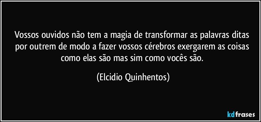 Vossos ouvidos não tem a magia de transformar as palavras ditas por outrem de modo a fazer vossos cérebros exergarem as coisas como elas são mas sim como vocês são. (Elcidio Quinhentos)