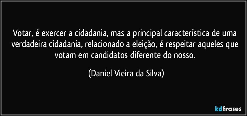 Votar, é exercer a cidadania, mas a principal característica de uma verdadeira cidadania, relacionado a eleição, é respeitar aqueles que votam em candidatos diferente do nosso. (Daniel Vieira da Silva)