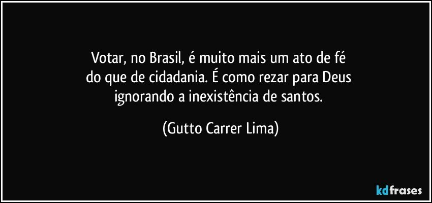 Votar, no Brasil, é muito mais um ato de fé 
do que de cidadania. É como rezar para Deus 
ignorando a inexistência de santos. (Gutto Carrer Lima)