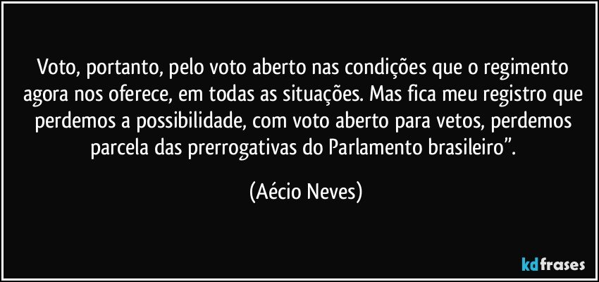 Voto, portanto, pelo voto aberto nas condições que o regimento agora nos oferece, em todas as situações. Mas fica meu registro que perdemos a possibilidade, com voto aberto para vetos, perdemos parcela das prerrogativas do Parlamento brasileiro”. (Aécio Neves)