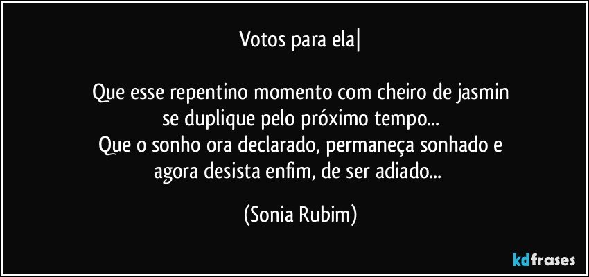 Votos para ela|

Que esse repentino momento com cheiro de jasmin
se duplique pelo próximo tempo...
Que o sonho ora declarado, permaneça sonhado e
agora desista enfim, de ser adiado... (Sonia Rubim)