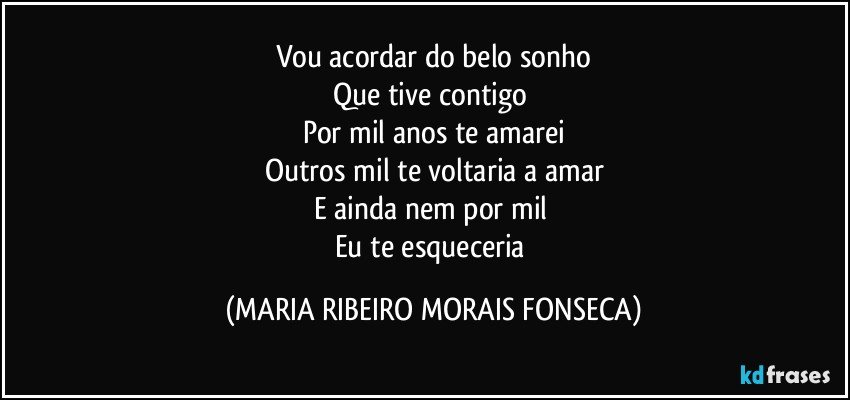 Vou acordar do belo sonho
Que tive contigo 
Por mil anos te amarei
Outros mil te voltaria a amar
E ainda nem por mil 
Eu te esqueceria (MARIA RIBEIRO MORAIS FONSECA)