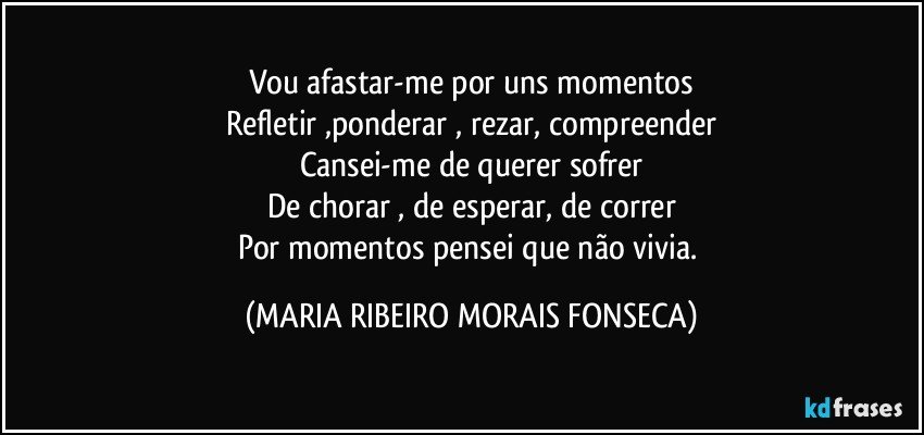 Vou afastar-me por uns momentos
Refletir ,ponderar , rezar, compreender
Cansei-me de querer sofrer
De chorar , de esperar, de correr
Por momentos pensei que não vivia. (MARIA RIBEIRO MORAIS FONSECA)