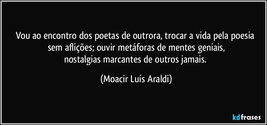 Vou ao encontro dos poetas de outrora, trocar a vida pela poesia sem aflições; ouvir metáforas de mentes geniais,
nostalgias marcantes de outros jamais. (Moacir Luís Araldi)