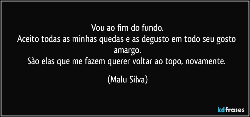 Vou ao fim do fundo.
Aceito todas as minhas quedas e as degusto em todo seu gosto amargo.
São elas que me fazem querer voltar ao topo, novamente. (Malu Silva)