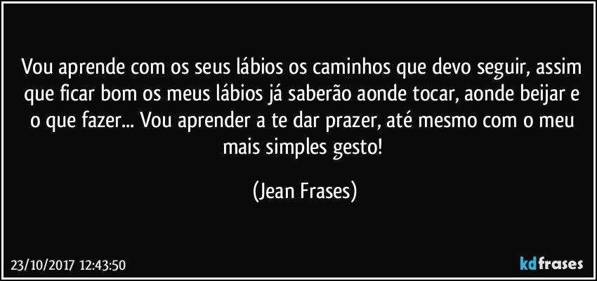 Vou aprende com os seus lábios os caminhos que devo seguir, assim que ficar bom os meus lábios já saberão aonde tocar, aonde beijar e o que fazer... Vou aprender a te dar prazer, até mesmo com o meu mais simples gesto! (Jean Frases)