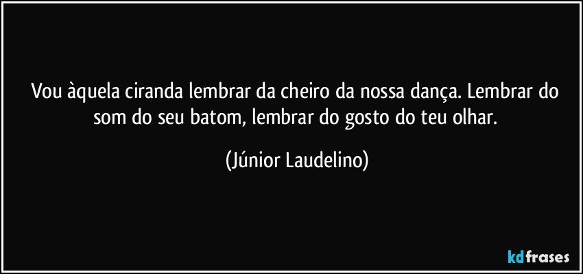 Vou àquela ciranda lembrar da cheiro da nossa dança. Lembrar do som do seu batom, lembrar do gosto do teu olhar. (Júnior Laudelino)