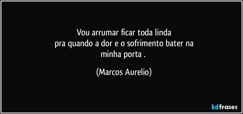 Vou arrumar ficar toda linda
pra quando a dor e o sofrimento bater na
minha porta . (Marcos Aurelio)