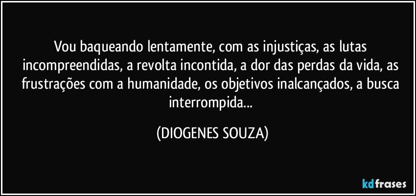 Vou baqueando lentamente, com as injustiças, as lutas incompreendidas, a revolta incontida, a dor das perdas da vida, as frustrações com a humanidade, os objetivos inalcançados, a busca interrompida... (DIOGENES SOUZA)