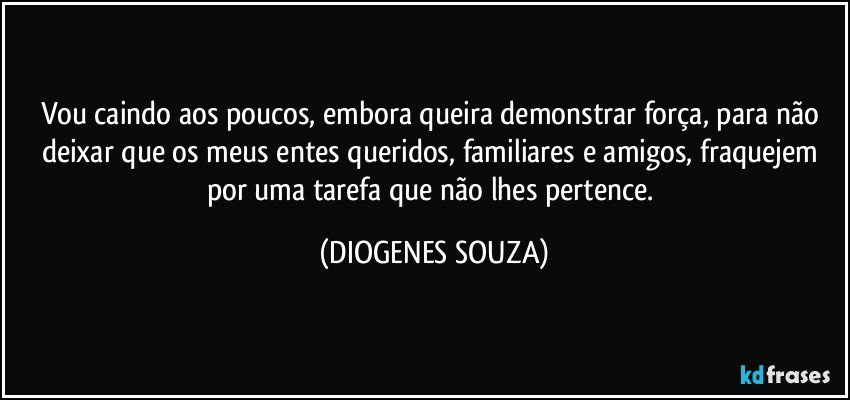 Vou caindo aos poucos, embora queira demonstrar força, para não deixar que os meus entes queridos, familiares e amigos, fraquejem por uma tarefa que não lhes pertence. (DIOGENES SOUZA)