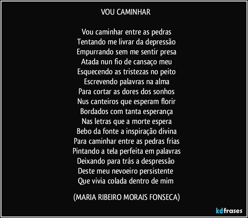 VOU CAMINHAR 

Vou caminhar entre as pedras
Tentando me livrar da depressão
Empurrando sem me sentir presa
Atada nun fio de cansaço meu
Esquecendo as tristezas no peito
Escrevendo palavras na alma
Para cortar as dores dos sonhos
Nus canteiros que esperam florir
Bordados com tanta esperança
Nas letras que a morte espera
Bebo da fonte a inspiração divina
Para caminhar entre as pedras frias
Pintando a tela perfeita em palavras
Deixando para trás a despressão 
Deste meu nevoeiro persistente 
Que vivia colada dentro de mim (MARIA RIBEIRO MORAIS FONSECA)