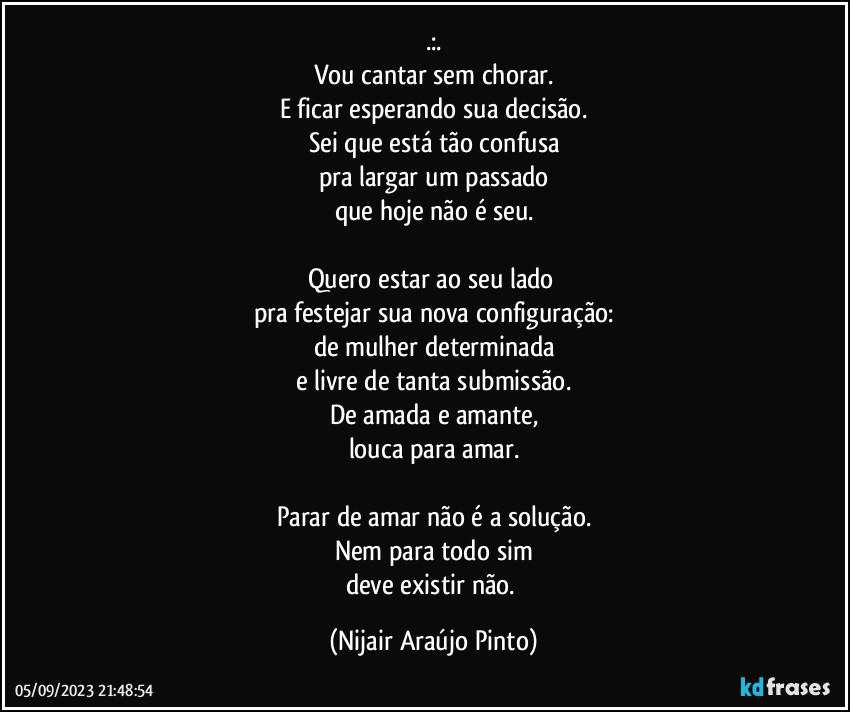 .:.
Vou cantar sem chorar.
E ficar esperando sua decisão.
Sei que está tão confusa
pra largar um passado
que hoje não é seu.

Quero estar ao seu lado 
pra festejar sua nova configuração:
de mulher determinada
e livre de tanta submissão.
De amada e amante,
louca para amar.

Parar de amar não é a solução.
Nem para todo sim
deve existir não. (Nijair Araújo Pinto)